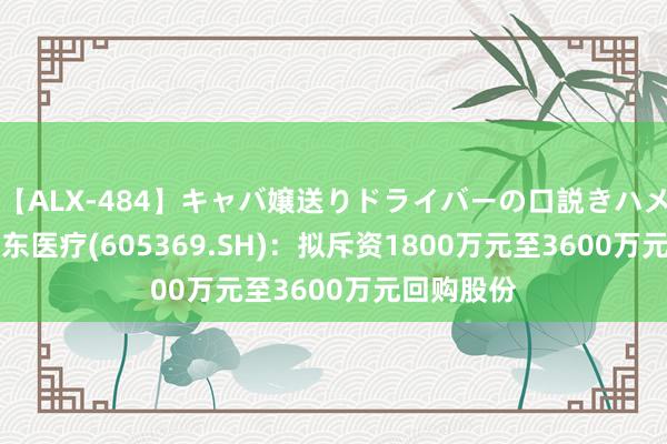 【ALX-484】キャバ嬢送りドライバーの口説きハメ撮り 2 拱东医疗(605369.SH)：拟斥资1800万元至3600万元回购股份