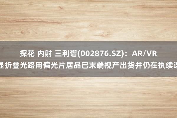 探花 内射 三利谱(002876.SZ)：AR/VR头显折叠光路用偏光片居品已末端视产出货并仍在执续迭代