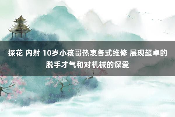 探花 内射 10岁小孩哥热衷各式维修 展现超卓的脱手才气和对机械的深爱