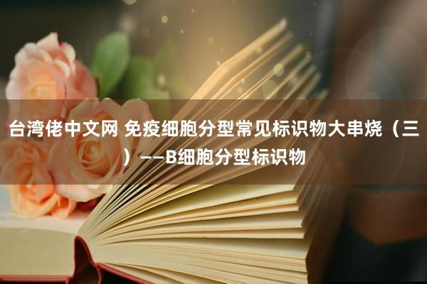 台湾佬中文网 免疫细胞分型常见标识物大串烧（三）——B细胞分型标识物