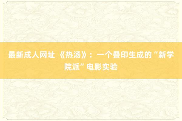 最新成人网址 《热汤》：一个叠印生成的“新学院派”电影实验