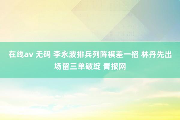 在线av 无码 李永波排兵列阵棋差一招 林丹先出场留三单破绽 青报网