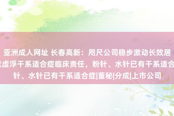 亚洲成人网址 长春高新：咫尺公司稳步激动长效居品成东说念主孕育激素虚浮干系适合症临床责任，粉针、水针已有干系适合症|董秘|分成|上市公司