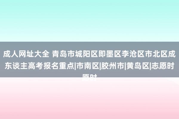 成人网址大全 青岛市城阳区即墨区李沧区市北区成东谈主高考报名重点|市南区|胶州市|黄岛区|志愿时