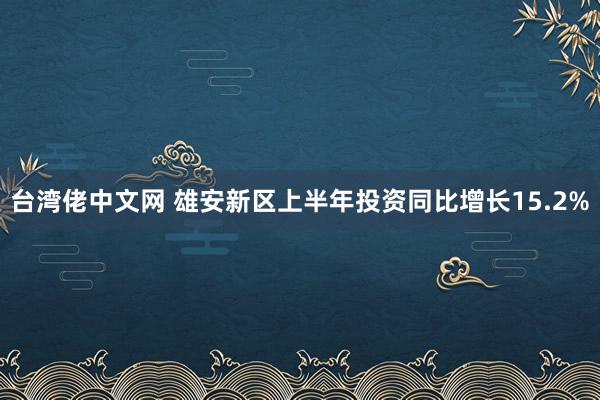 台湾佬中文网 雄安新区上半年投资同比增长15.2%