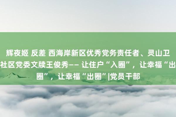 辉夜姬 反差 西海岸新区优秀党务责任者、灵山卫街谈东方影皆社区党委文牍王俊秀—— 让住户“入圈”，让幸福“出圈”|党员干部