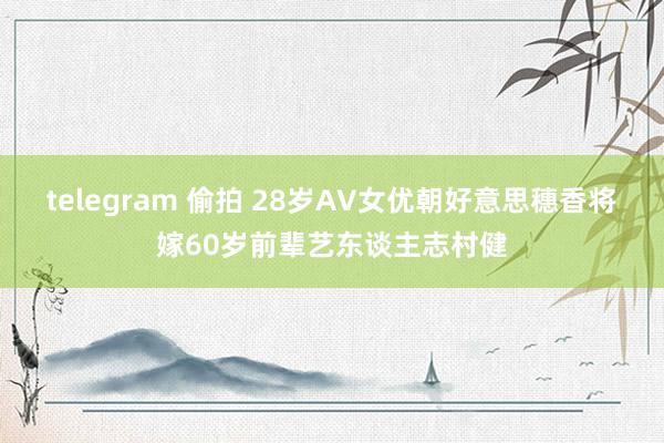 telegram 偷拍 28岁AV女优朝好意思穗香将嫁60岁前辈艺东谈主志村健