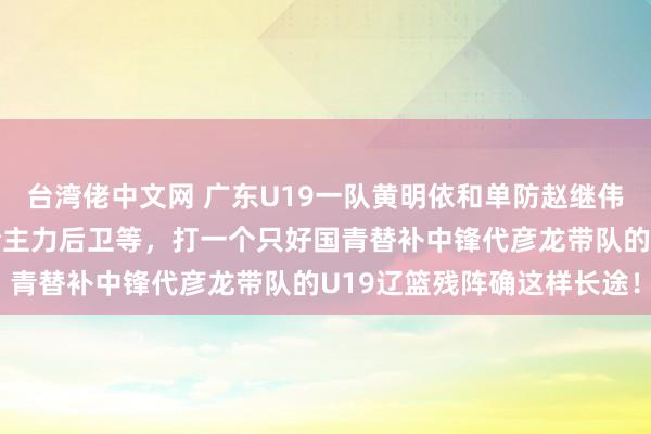 台湾佬中文网 广东U19一队黄明依和单防赵继伟的啊李，加上众国青完全主力后卫等，打一个只好国青替补中锋代彦龙带队的U19辽篮残阵确这样长途！