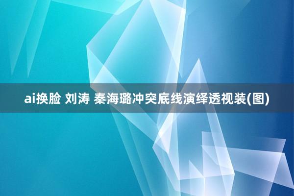 ai换脸 刘涛 秦海璐冲突底线演绎透视装(图)